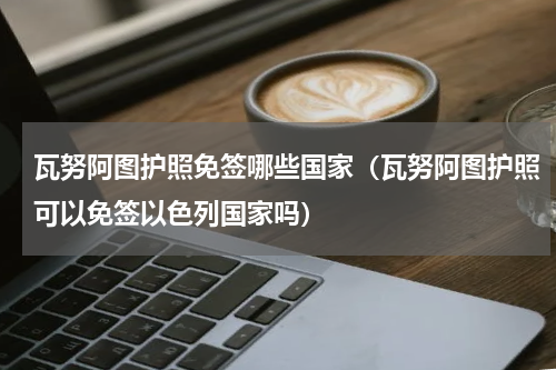 瓦努阿图护照免签哪些国家（瓦努阿图护照可以免签以色列国家吗）