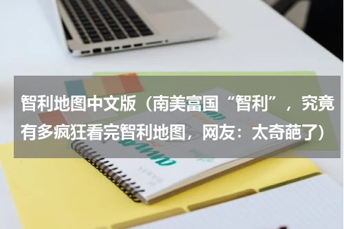 智利地图中文版（南美富国“智利”，究竟有多疯狂看完智利地图，网友：太奇葩了）