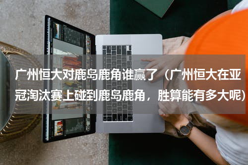 广州恒大对鹿岛鹿角谁赢了（广州恒大在亚冠淘汰赛上碰到鹿岛鹿角，胜算能有多大呢）