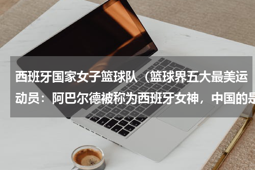 西班牙国家女子篮球队（篮球界五大最美运动员：阿巴尔德被称为西班牙女神，中国的是谁呢）