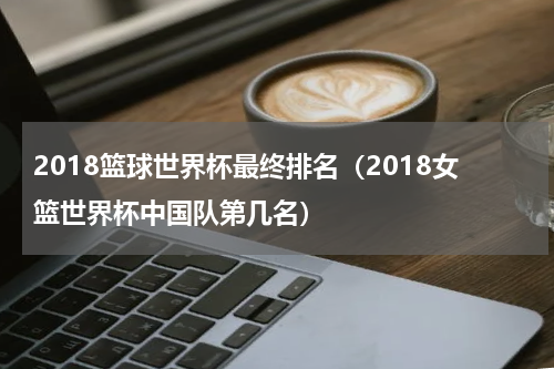 2018篮球世界杯最终排名（2018女篮世界杯中国队第几名）