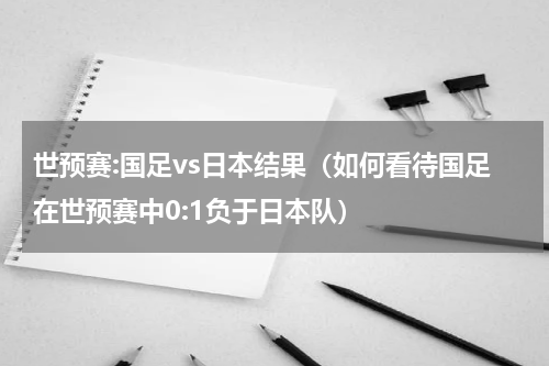 世预赛:国足vs日本结果（如何看待国足在世预赛中0:1负于日本队）