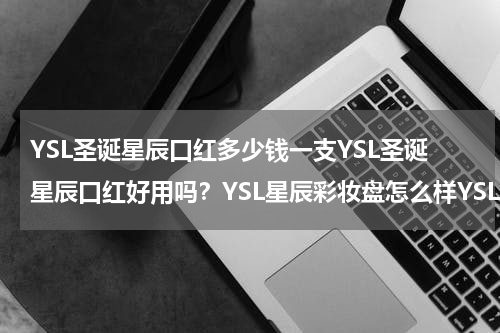 YSL圣诞星辰口红多少钱一支YSL圣诞星辰口红好用吗？YSL星辰彩妆盘怎么样YSL星辰彩妆盘好用吗