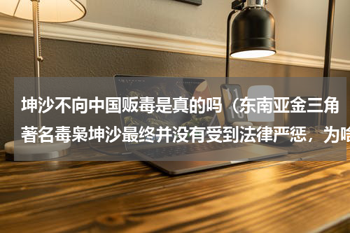 坤沙不向中国贩毒是真的吗（东南亚金三角著名毒枭坤沙最终并没有受到法律严惩，为啥）