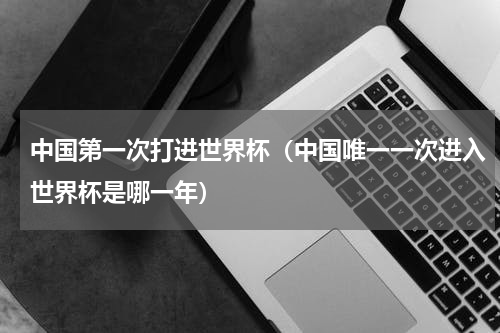 中国第一次打进世界杯（中国唯一一次进入世界杯是哪一年）