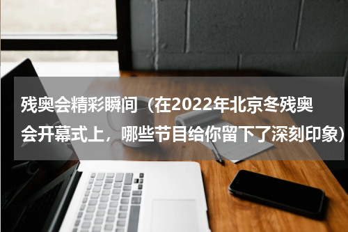 残奥会精彩瞬间（在2022年北京冬残奥会开幕式上，哪些节目给你留下了深刻印象）