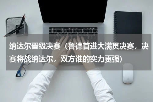 纳达尔晋级决赛（鲁德首进大满贯决赛，决赛将战纳达尔，双方谁的实力更强）