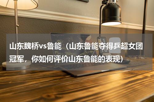 山东魏桥vs鲁能（山东鲁能夺得乒超女团冠军，你如何评价山东鲁能的表现）