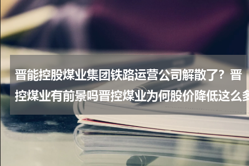 晋能控股煤业集团铁路运营公司解散了？晋控煤业有前景吗晋控煤业为何股价降低这么多晋控煤业最新业绩如何