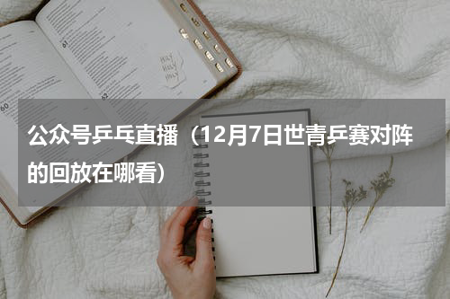 公众号乒乓直播（12月7日世青乒赛对阵的回放在哪看）