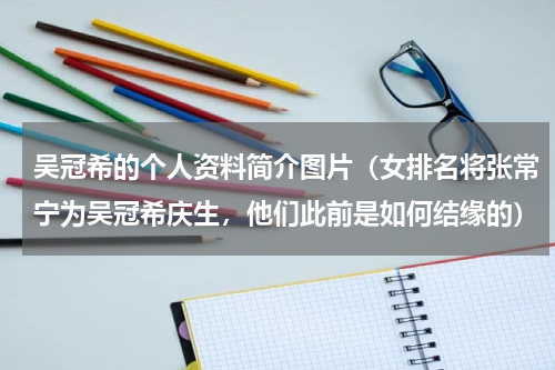 吴冠希的个人资料简介图片（女排名将张常宁为吴冠希庆生，他们此前是如何结缘的）