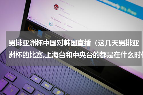 男排亚洲杯中国对韩国直播（这几天男排亚洲杯的比赛,上海台和中央台的都是在什么时候有呀）