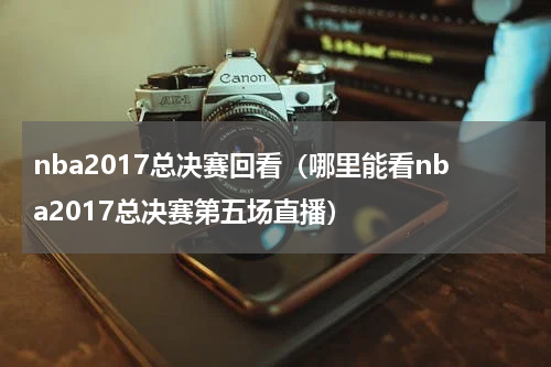 nba2017总决赛回看（哪里能看nba2017总决赛第五场直播）