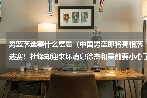 男篮落选赛什么意思（中国男篮即将亮相落选赛！杜锋却迎来坏消息徐杰和吴前要小心了，你怎么看）