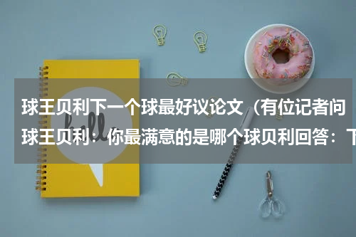 球王贝利下一个球最好议论文（有位记者问球王贝利：你最满意的是哪个球贝利回答：下一个请写篇新材料作文不要抄袭的）