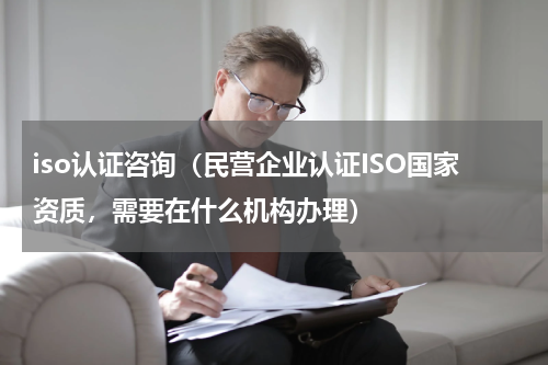 iso认证咨询（民营企业认证ISO国家资质，需要在什么机构办理）