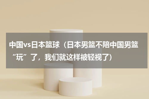 中国vs日本篮球（日本男篮不陪中国男篮“玩”了，我们就这样被轻视了）