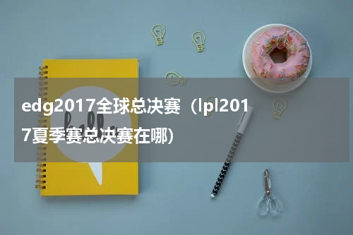 edg2017全球总决赛（lpl2017夏季赛总决赛在哪）