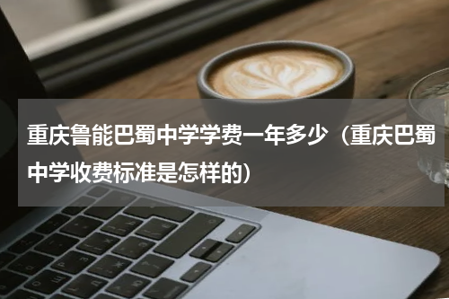 重庆鲁能巴蜀中学学费一年多少（重庆巴蜀中学收费标准是怎样的）