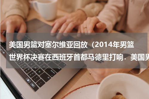 美国男篮对塞尔维亚回放（2014年男篮世界杯决赛在西班牙首都马德里打响．美国男篮经过四节较量以129-92战胜欧洲劲旅塞尔维亚男篮，）