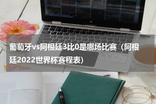 葡萄牙vs阿根廷3比0是哪场比赛（阿根廷2022世界杯赛程表）