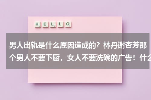 男人出轨是什么原因造成的？林丹谢杏芳那个男人不要下厨，女人不要洗碗的广告！什么意思！
