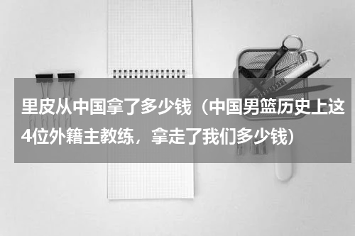 里皮从中国拿了多少钱（中国男篮历史上这4位外籍主教练，拿走了我们多少钱）