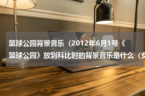 篮球公园背景音乐（2012年6月1号《篮球公园》放到科比时的背景音乐是什么（女声）和结尾的背景音乐（男声））