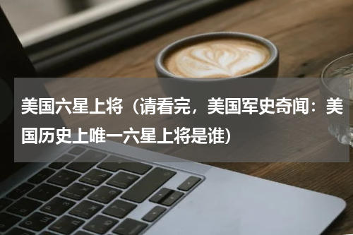 美国六星上将（请看完，美国军史奇闻：美国历史上唯一六星上将是谁）