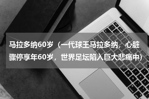 马拉多纳60岁（一代球王马拉多纳，心脏骤停享年60岁，世界足坛陷入巨大悲痛中）
