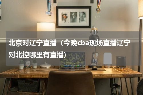 北京对辽宁直播（今晚cba现场直播辽宁对北控哪里有直播）