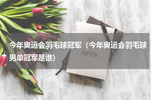 今年奥运会羽毛球冠军（今年奥运会羽毛球男单冠军是谁）