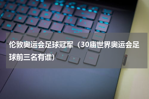 伦敦奥运会足球冠军（30庙世界奥运会足球前三名有谁）