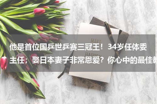 他是首位国乒世乒赛三冠王！34岁任体委主任；娶日本妻子非常恩爱？你心中的最佳教练是刘国梁吗为什么