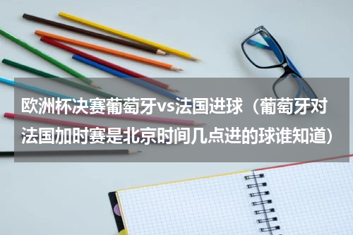 欧洲杯决赛葡萄牙vs法国进球（葡萄牙对法国加时赛是北京时间几点进的球谁知道）
