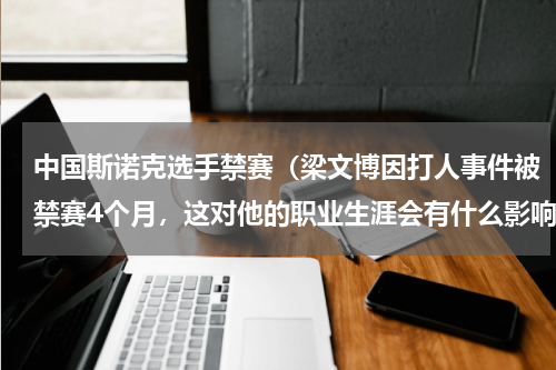 中国斯诺克选手禁赛（梁文博因打人事件被禁赛4个月，这对他的职业生涯会有什么影响）