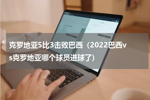 克罗地亚5比3击败巴西（2022巴西vs克罗地亚哪个球员进球了）