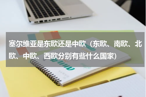 塞尔维亚是东欧还是中欧（东欧、南欧、北欧、中欧、西欧分别有些什么国家）