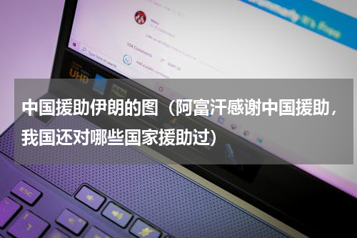 中国援助伊朗的图（阿富汗感谢中国援助，我国还对哪些国家援助过）