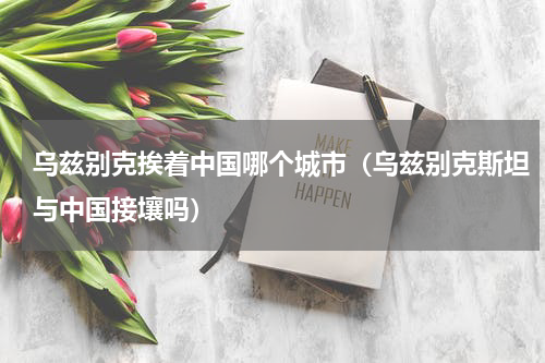 乌兹别克挨着中国哪个城市（乌兹别克斯坦与中国接壤吗）