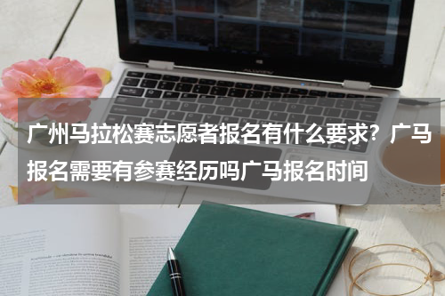 广州马拉松赛志愿者报名有什么要求？广马报名需要有参赛经历吗广马报名时间