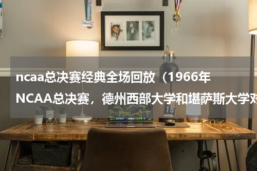 ncaa总决赛经典全场回放（1966年NCAA总决赛，德州西部大学和堪萨斯大学对战的具体情况）
