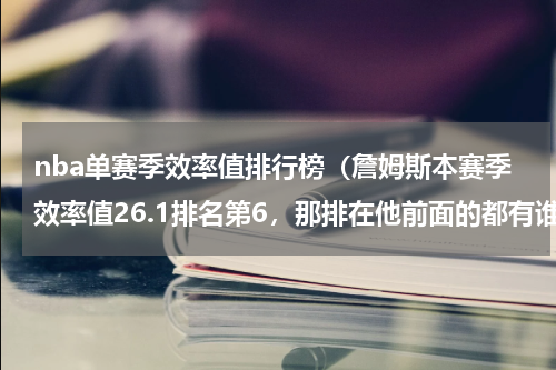 nba单赛季效率值排行榜（詹姆斯本赛季效率值26.1排名第6，那排在他前面的都有谁）