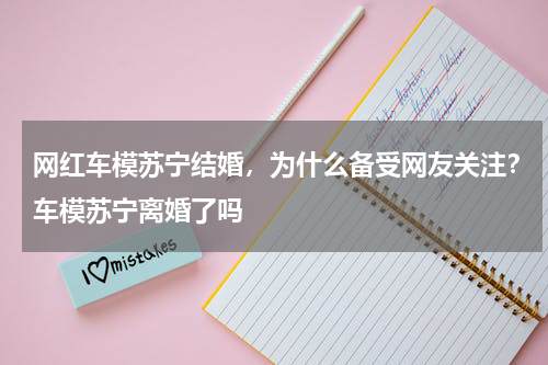 网红车模苏宁结婚，为什么备受网友关注？车模苏宁离婚了吗