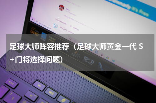 足球大师阵容推荐（足球大师黄金一代 S+门将选择问题）