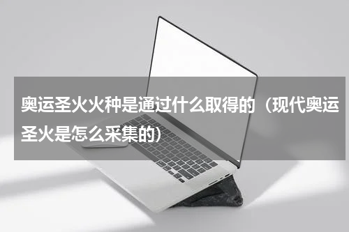 奥运圣火火种是通过什么取得的（现代奥运圣火是怎么采集的）