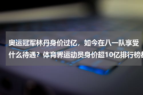 奥运冠军林丹身价过亿，如今在八一队享受什么待遇？体育界运动员身价超10亿排行榜都是谁