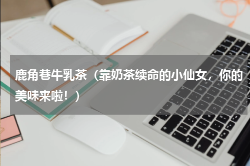 鹿角巷牛乳茶（靠奶茶续命的小仙女，你的美味来啦！）