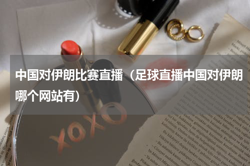 中国对伊朗比赛直播（足球直播中国对伊朗哪个网站有）