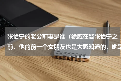 张怡宁的老公前妻是谁（徐威在娶张怡宁之前，他的前一个女朋友也是大家知道的，她是谁）